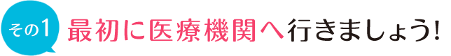 最初に医療機関へ行きましょう